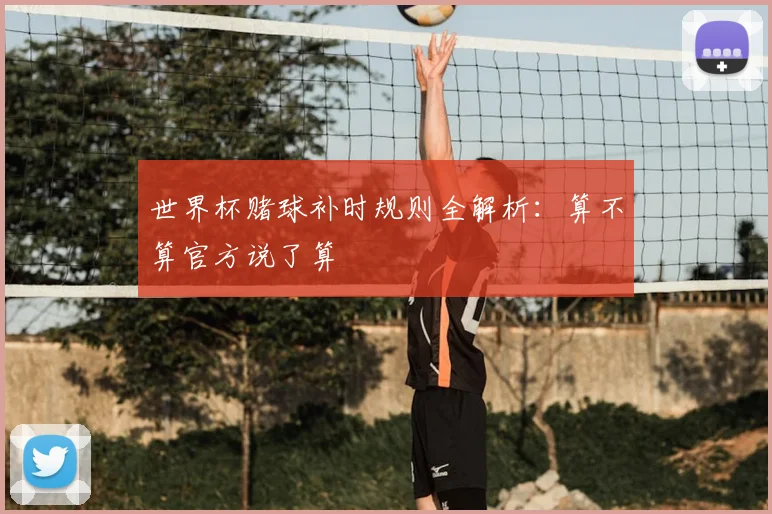 世界杯赌球补时规则全解析:算不算官方说了算