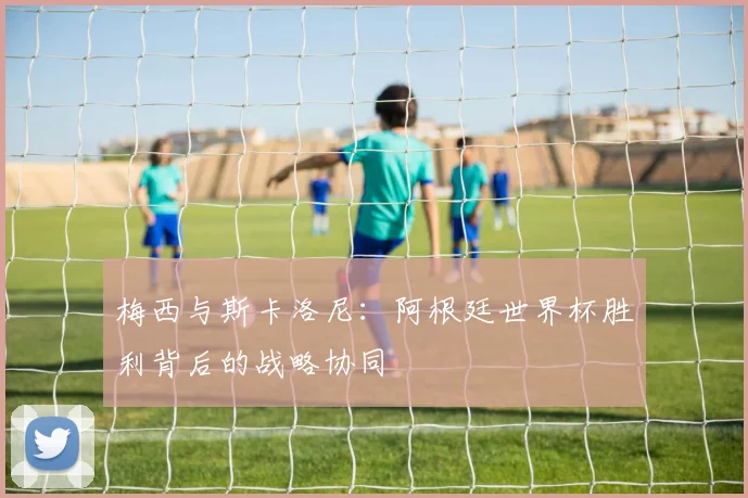 梅西与斯卡洛尼：阿根廷世界杯胜利背后的战略协同