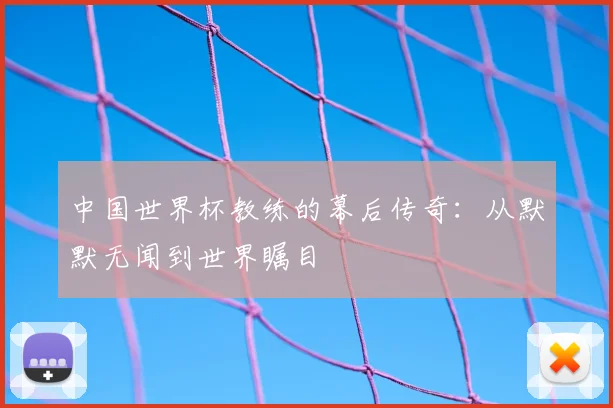 中国世界杯教练的幕后传奇：从默默无闻到世界瞩目
