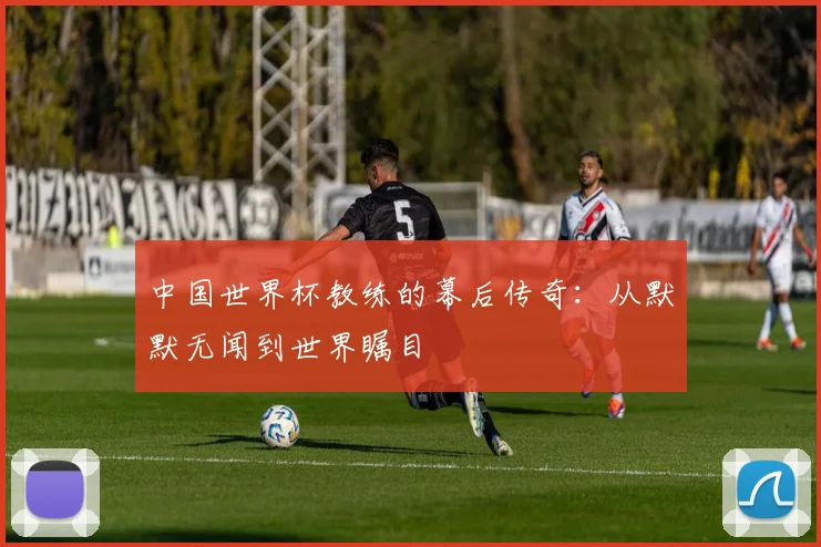 中国世界杯教练的幕后传奇：从默默无闻到世界瞩目