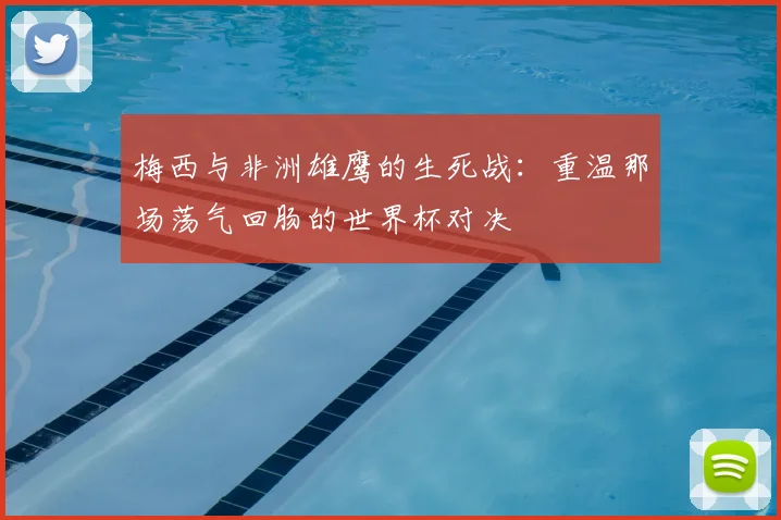 梅西与非洲雄鹰的生死战：重温那场荡气回肠的世界杯对决