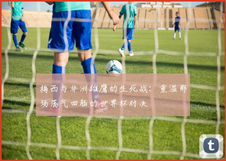 梅西与非洲雄鹰的生死战：重温那场荡气回肠的世界杯对决