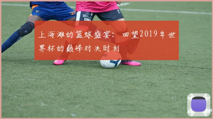 上海滩的篮球盛宴：回望2019年世界杯的巅峰对决时刻