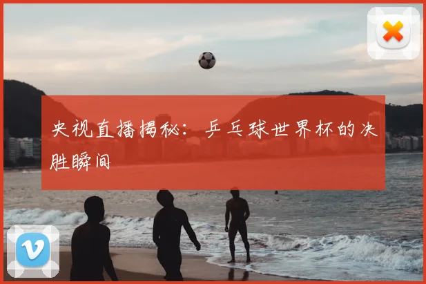 央视直播揭秘：乒乓球世界杯的决胜瞬间