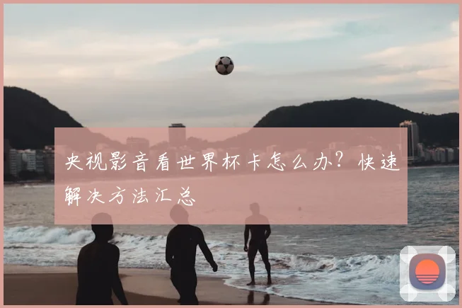 央视影音看世界杯卡怎么办？快速解决方法汇总