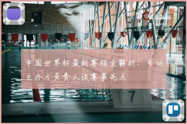 中国世界杯最新赛程全解析：专访主办方负责人谈赛事亮点