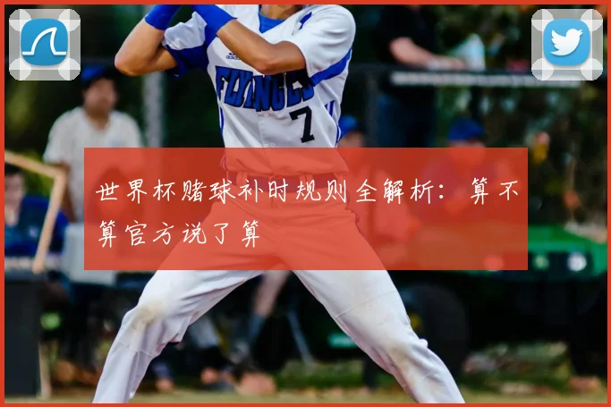 世界杯赌球补时规则全解析:算不算官方说了算