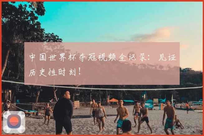 中国世界杯夺冠视频全记录：见证历史性时刻！