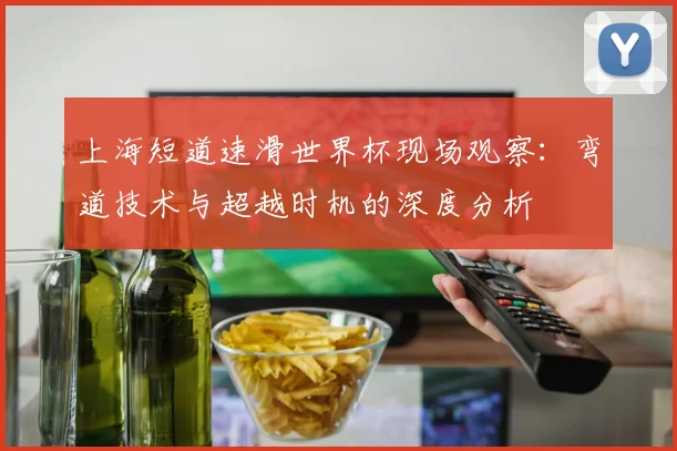 上海短道速滑世界杯现场观察：弯道技术与超越时机的深度分析
