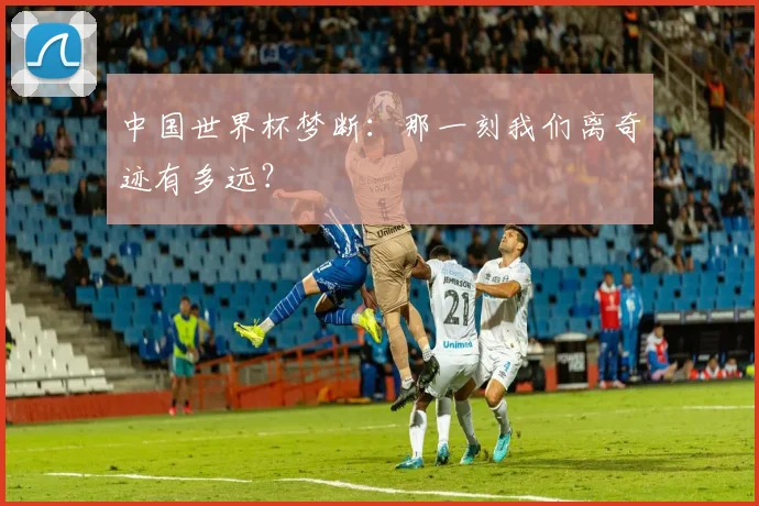 中国世界杯梦断：那一刻我们离奇迹有多远？