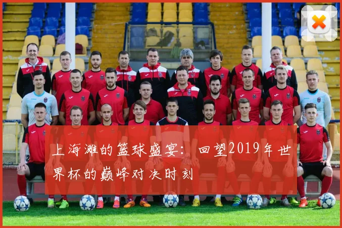 上海滩的篮球盛宴:回望2019年世界杯的巅峰对决时刻