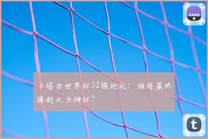 卡塔尔世界杯32强巡礼：谁将最终捧起大力神杯？