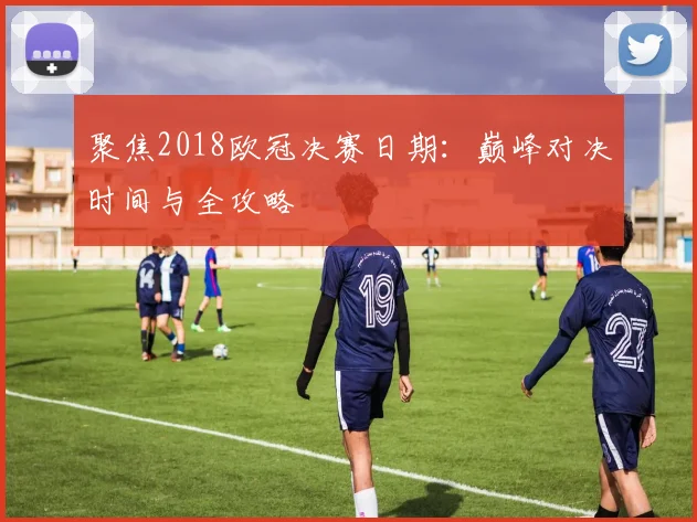 聚焦2018欧冠决赛日期:巅峰对决时间与全攻略
