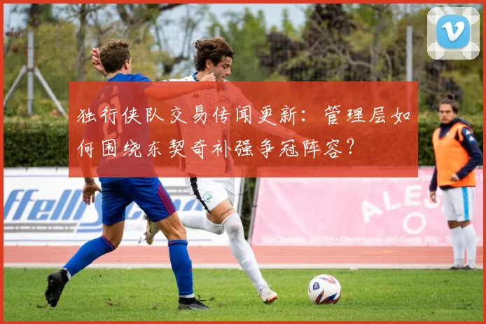 独行侠队交易传闻更新:管理层如何围绕东契奇补强争冠阵容?