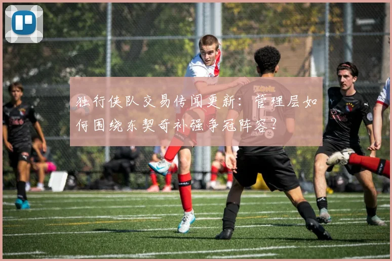 独行侠队交易传闻更新：管理层如何围绕东契奇补强争冠阵容？