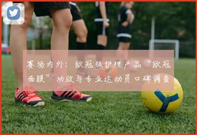 赛场内外：欧冠级护理产品“欧冠面膜”功效与专业运动员口碑调查